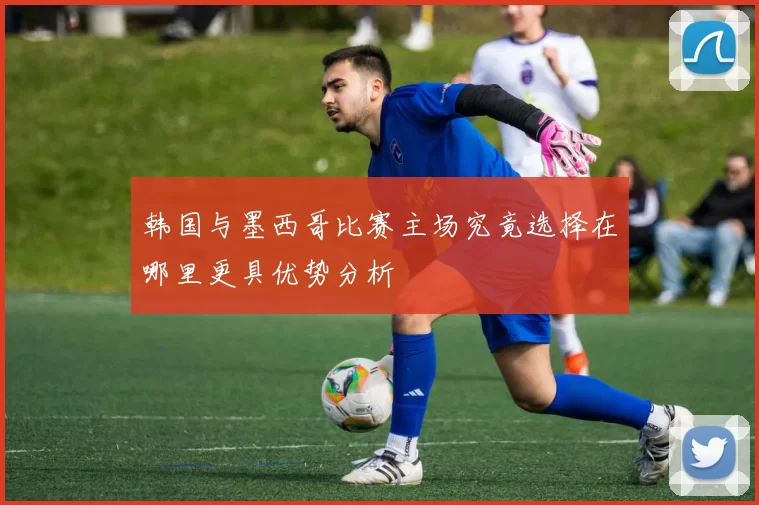 韩国与墨西哥比赛主场究竟选择在哪里更具优势分析