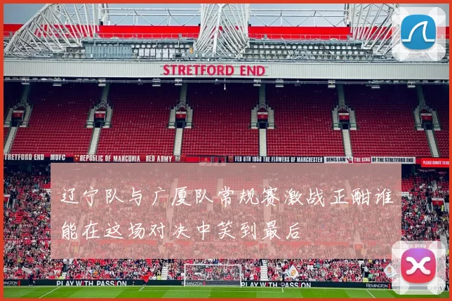 辽宁队与广厦队常规赛激战正酣谁能在这场对决中笑到最后