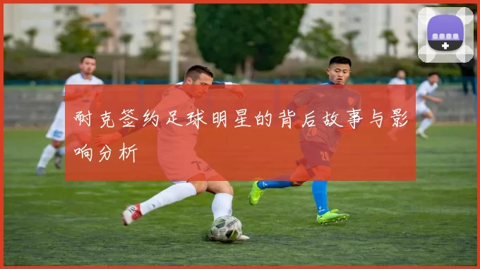耐克签约足球明星的背后故事与影响分析
