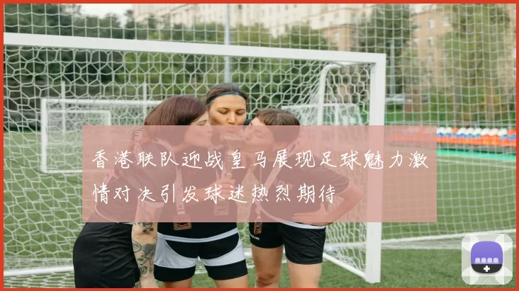 香港联队迎战皇马展现足球魅力激情对决引发球迷热烈期待