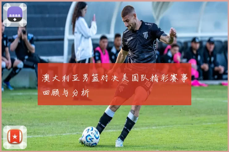 澳大利亚男篮对决美国队精彩赛事回顾与分析