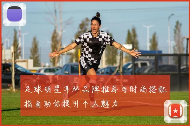 足球明星耳环品牌推荐与时尚搭配指南助你提升个人魅力