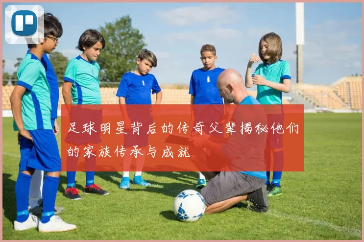 足球明星背后的传奇父辈揭秘他们的家族传承与成就