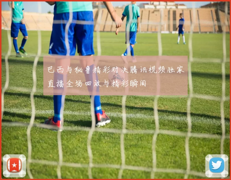 巴西与秘鲁精彩对决腾讯视频独家直播全场回放与精彩瞬间
